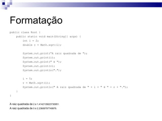 Formatação public class Root { public static void main(String[] args) { int i = 2; double r = Math.sqrt(i); System.out.print(“A raiz quadrada de "); System.out.print(i); System.out.print(" é "); System.out.print(r); System.out.println("."); i = 5; r = Math.sqrt(i); System.out.println(" A raiz quadrada de " + i + " é " + r + "."); } } A raiz quadrada de  2 é 1.4142135623730951.  A raiz quadrada de  5 é 2.23606797749979.  