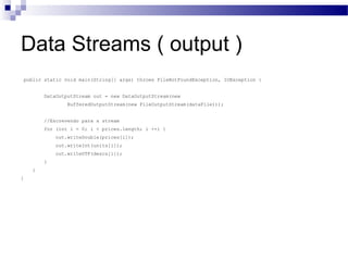 Data Streams ( output ) public static void main(String[] args) throws FileNotFoundException, IOException { DataOutputStream out = new DataOutputStream(new BufferedOutputStream(new FileOutputStream(dataFile))); //Escrevendo para a stream for (int i = 0; i < prices.length; i ++) { out.writeDouble(prices[i]); out.writeInt(units[i]); out.writeUTF(descs[i]); }  } } 