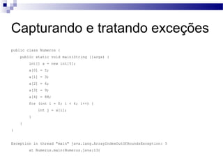 Capturando e tratando exceções public class Numeros { public static void main(String []args) { int[] a = new int[5]; a[0] = 5; a[1] = 3; a[2] = 6; a[3] = 9; a[4] = 88; for (int i = 0; i < 6; i++) { int j = a[i]; } } } Exception in thread "main" java.lang.ArrayIndexOutOfBoundsException: 5 at Numeros.main(Numeros.java:13) 