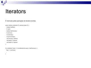 Iterators É retornado pelas operações de iterators da lista. public interface ListIterator<E> extends Iterator<E> { boolean hasNext(); E next(); boolean hasPrevious(); E previous(); int nextIndex(); int previousIndex(); void remove(); //optional void set(E e); //optional void add(E e); //optional } for (ListIterator<Type> it = list.listIterator(list.size()); it.hasPrevious(); ) {  Type t = it.previous();  ...  }  