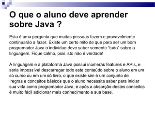 O que o aluno deve aprender sobre Java ?   <ul><li>Esta é uma pergunta que muitas pessoas fazem e provavelmente </li></ul>...