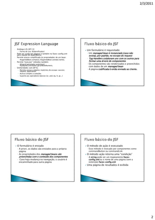 2/3/2011




•   Análoga à EL JSP 2.0
     – Forma de uso: #{identificador}
                                                                 Um formulário é requisitado
•   Pode ser usada em páginas e também no faces-config.xml       ◦ Um managed bean é instanciado (caso não
    para injeção de dependência                                   exista), por padrão, no escopo do request
•   Permite acesso simplificado às propriedades de um bean:
                                                                 ◦ Tag Handlers colaboram uns com os outros para
     – #{agendaBean.contatos}, #{agendaBean.contato.nome},
•   Permite "executar" métodos também:                            formar uma árvore de componentes
     – #{loginControlador.autenticar},                           ◦ Os componentes são renderizados e preenchidos
       #{palpiteControlador.gerarNovoNumero,
                                                                   com dados de um managed bean
•   Similaridades com JSP EL:
     – Permite acesso a objetos implícitos de escopo: session,   ◦ A página codificada é então enviado ao cliente.
       request, application
     – Acesso simples a coleções
     – Suporte aos operadores básicos (or, and, eq, lt, gt...)




    O formulário é enviado                                       O método de ação é executado
    ◦ A priori, os dados são enviados para a própria             ◦ Esse método é invocado por componentes como
      página                                                       commandButton ou commandLink
    ◦ As propriedades dos managed beans são                      O método ação retorna uma “condição”
      preenchidas com o conteúdo dos componentes                 ◦ A string pode ser um mapeamento faces-
                                                                                                   faces-
    ◦ Caso haja mudança na navegação, o usuário é                  config.
                                                                   config.xml ou o nome de uma página (sem a
      encaminhado para outra página                                extensão) faces-config.xml
                                                                             faces-config.
                                                                 Uma página de resultados é exibida




                                                                                                                           2
 