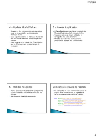 2/3/2011




Os valores dos componentes são passados      O FacesServlet executa chama o método do
para as propriedades associadas aos          Managed Bean associado no submit/link,
Managed Beans                                Todos os valores já foram validados e
Caso seja necessário, os Managed Beans são   carregados nas fases anteriores
instanciados e mantidos no seu respectivo    Métodos ou outcomes carregados na
escopo                                       propriedade “action dos componentes
                                                          action”
                                                          action
Pode haver erro na conversão, fazendo com
que o JSF dispare um erro de tempo de
execução




Monta-se a resposta onde cada componente     No cabeçalho de cada componente visual da
é processado e o resultado é unificado aos   página deve ser declarado as taglibs que
demais                                       serão usadas naquele trecho de código.
A visão então é exibida ao usuário




                                                                                               4
 