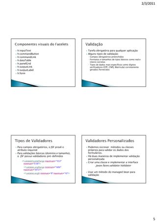 2/3/2011




h:inputText                                    Tarefa obrigatória para qualquer aplicação
h:commandButton                                Alguns tipos de validação:
h:commandLink                                  ◦ Campos obrigatórios preenchidos
h:dataTable                                    ◦ Formatos e tamanhos de tipos básicos como real e
                                                 inteiro corretos
h:panelGrid                                    ◦ Tipos de dados mais específicos como dígitos
h:outputLink                                     verificadores (CPF, CNPJ, Matrícula) corretamente
h:outputLabel                                    gerados/fornecidos
h:form




Para campos obrigatórios, o JSF provê o        Podemos escrever métodos ou classes
atributo required                              próprios para validar os dados dos
Para validações básicas (domínio e tamanho),   formulários.
o JSF possui validadores pré-definidos         Há duas maneiras de implementar validação
                                               personalizada
                                               Criar uma classe e implementar a interface
                                                      javax.faces.validator.Validator

                                               Usar um método do managed bean para
                                               validação




                                                                                                           5
 