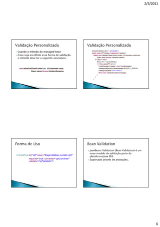 2/3/2011




Usando o método do managed bean
Caso seja escolhido essa forma de validação,
o método deve ter a seguinte assinatura.




                                               JavaBeans Validation (Bean Validation) é um
                                               novo modelo de validação parte da
                                               plataforma Java EE6
                                               Suportado através de anotações.




                                                                                                   6
 