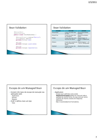 2/3/2011




                                                         Anotação          Descrição                   Exemplo
                                               @AssertFalse         O valor do campo deve      @AssertFalse boolean
                                                                    ser falso.                 isUsuario;
                                               @AssertTrue          O valor do campo deve      @AssertTrue boolean
                                                                    ser verdadeiro.            isAtivo;
                                               @Digits              O valor deve estar entre   @Digits(integer=6,
                                                                    uma faixa de valores.      fraction=2) BigDecimal
                                                                                               price;
                                               @Pattern             O valor deve reconhecido @Pattern(regexp=“.+@.+
                                                                    por uma expressão        .[a-z]+") String email;
                                                                    regular.
                                               @NotNull             O valor do campo não       @NotNull String nome;
                                                                    pode ser nulo.




Existem três tipos de escopo de execução nas        Application
aplicações web:                                     ◦ O bean que é definido como sendo
◦ Application                                         @ApplicationScopped poderá ser visto por toda a
◦ Session                                             apliação da mesma forma. Ou seja visto por vários
◦ Request                                             usuários do mesmo sistema em máquinas
                                                      diferentes.
O JSF 2 definiu mais um tipo                        ◦ Não é recomendável em formulários.
◦ View




                                                                                                                            7
 