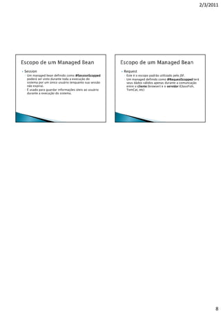 2/3/2011




Session                                               Request
◦ Um managed bean definido como @SessionScopped       ◦ Este é o escopo padrão utilizado pelo JSF.
  poderá ser visto durante toda a execução do         ◦ Um managed definido como @RequestScopped terá
  sistema por um único usuário (enquanto sua sessão     seus dádos válidos apenas durante a comuncação
  não expira).                                          entre o cliente (browser) e o servidor (GlassFish,
◦ É usado para guardar informações úteis ao usuário     TomCat, etc)
  durante a execução do sistema.




                                                                                                                   8
 