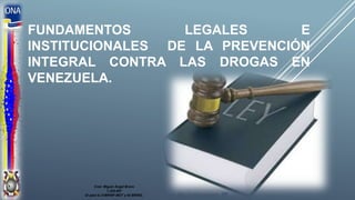 FUNDAMENTOS LEGALES E
INSTITUCIONALES DE LA PREVENCIÓN
INTEGRAL CONTRA LAS DROGAS EN
VENEZUELA.
Cnel. Miguel Ángel Bravo
7.229.987
ID para la 21BRINF.MOT y 62 BRING.
 