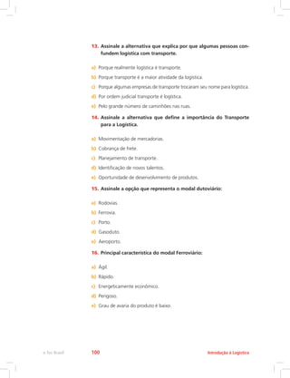 13.	Assinale a alternativa que explica por que algumas pessoas con-
fundem logística com transporte.
a)	 Porque realmente logística é transporte.
b)	 Porque transporte é a maior atividade da logística.
c)	 Porque algumas empresas de transporte trocaram seu nome para logística.
d)	 Por ordem judicial transporte é logística.
e)	 Pelo grande número de caminhões nas ruas.
14.	Assinale a alternativa que define a importância do Transporte
para a Logística.
a)	 Movimentação de mercadorias.
b)	 Cobrança de frete.
c)	 Planejamento de transporte.
d)	 Identificação de novos talentos.
e)	 Oportunidade de desenvolvimento de produtos.
15.	Assinale a opção que representa o modal dutoviário:
a)	 Rodovias.
b)	 Ferrovia.
c)	 Porto.
d)	 Gasoduto.
e)	 Aeroporto.
16.	Principal característica do modal Ferroviário:
a)	 Ágil.
b)	 Rápido.
c)	 Energeticamente econômico.
d)	 Perigoso.
e)	 Grau de avaria do produto é baixo.
Introdução à Logísticae-Tec Brasil 100
 