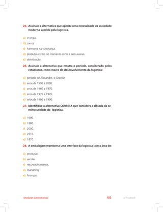 e-Tec Brasil103Atividades autoinstrutivas
25.	Assinale a alternativa que aponta uma necessidade da sociedade
moderna suprida pela logística.
a)	 energia.
b)	 carros.
c)	 harmonia na vizinhança.
d)	 produtos certos no momento certo e sem avarias.
e)	 distribuição.
26.	Assinale a alternativa que mostra o período, considerado pelos
estudiosos, como marco do desenvolvimento da logística:
a)	 período de Alexandre, o Grande.
b)	 anos de 1990 a 2000.
c)	 anos de 1960 a 1970.
d)	 anos de 1935 a 1945.
e)	 anos de 1980 a 1990.
27.	Identifique a alternativa CORRETA que considera a década da se-
mimaturidade da logística.
a)	 1990.
b)	 1980.
c)	 2000.
d)	 2010.
e)	 1970.
28.	A embalagem representa uma interface da logística com a área de:
a)	 produção.
b)	 vendas.
c)	 recursos humanos.
d)	 marketing.
e)	 finanças.
 
