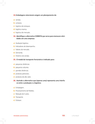 e-Tec Brasil105Atividades autoinstrutivas
33.	Embalagens retornáveis exigem um planejamento de:
a)	 vendas.
b)	 compras.
c)	 logística de estoques.
d)	 logística reversa.
e)	 logística de mercado.
34.	Identifique a alternativa CORRETA que serve para mensurar ativi-
dades em uma empresa:
a)	 Avaliação logística.
b)	 Indicadores de desempenho.
c)	 Valores de mercado.
d)	 Demanda.
e)	 Histórico de vendas.
35.	O modal de transporte ferroviário é indicado para:
a)	 pequenas distâncias.
b)	 pequenos volumes.
c)	 grandes distâncias.
d)	 produtos perecíveis.
e)	 produtos de alto valor.
36.	Assinale a alternativa que (apenas uma) representa uma interfa-
ce entre a produção e a logística:
a)	 Embalagem.
b)	 Processamento de Pedidos.
c)	 Redução de Custos.
d)	 Transporte.
e)	 Estoque.
 