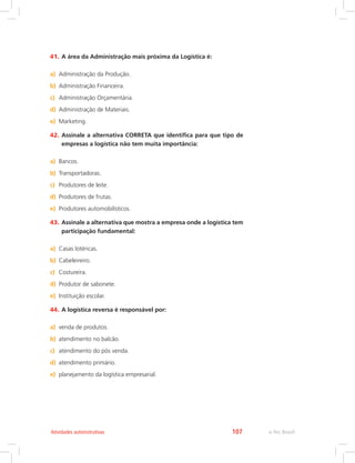 e-Tec Brasil107Atividades autoinstrutivas
41.	A área da Administração mais próxima da Logística é:
a)	 Administração da Produção.
b)	 Administração Financeira.
c)	 Administração Orçamentária.
d)	 Administração de Materiais.
e)	 Marketing.
42.	Assinale a alternativa CORRETA que identifica para que tipo de
empresas a logística não tem muita importância:
a)	 Bancos.
b)	 Transportadoras.
c)	 Produtores de leite.
d)	 Produtores de frutas.
e)	 Produtores automobilísticos.
43.	Assinale a alternativa que mostra a empresa onde a logística tem
participação fundamental:
a)	 Casas lotéricas.
b)	 Cabeleireiro.
c)	 Costureira.
d)	 Produtor de sabonete.
e)	 Instituição escolar.
44.	A logística reversa é responsável por:
a)	 venda de produtos.
b)	 atendimento no balcão.
c)	 atendimento do pós venda.
d)	 atendimento primário.
e)	 planejamento da logística empresarial.
 