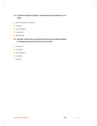 e-Tec Brasil109Atividades autoinstrutivas
49.	O processo logístico ligado a movimentação de produtos no es-
toque:
a)	 administração de materiais.
b)	 estoque.
c)	 armazenagem.
d)	 transporte.
e)	 distribuição.
50.	Assinale a alternativa que identifica para qual atividade logística
os estoques proporcionam uma boa economia.
a)	 transporte.
b)	 produção.
c)	 fornecedores.
d)	 	compras.
e)	 vendas.
 