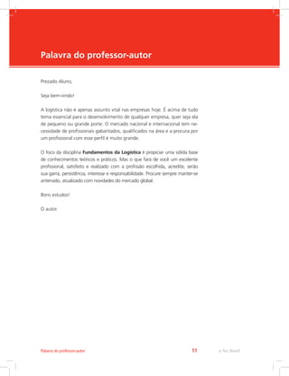 -
e-Tec Brasil11Palavra do professor-autor
Palavra do professor-autor
Prezado Aluno,
Seja bem-vindo!
A logística não é apenas assunto vital nas empresas hoje. É acima de tudo
tema essencial para o desenvolvimento de qualquer empresa, quer seja ela
de pequeno ou grande porte. O mercado nacional e internacional tem ne-
cessidade de profissionais gabaritados, qualificados na área e a procura por
um profissional com esse perfil é muito grande.
O foco da disciplina Fundamentos da Logística é propiciar uma sólida base
de conhecimentos teóricos e práticos. Mas o que fará de você um excelente
profissional, satisfeito e realizado com a profissão escolhida, acredite, serão
sua garra, persistência, interesse e responsabilidade. Procure sempre manter-se
antenado, atualizado com novidades do mercado global.
Bons estudos!
O autor.
 