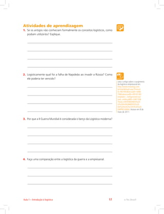 e-Tec Brasil17Aula 1 – Introdução à logística
Atividades de aprendizagem
1.	 Se os antigos não conheciam formalmente os conceitos logísticos, como
podiam utilizá-los? Explique.
2.	 Logisticamente qual foi a falha de Napoleão ao invadir a Rússia? Como
ele poderia ter vencido?
3.	 Por que a II Guerra Mundial é considerada o berço da Logística moderna?
4.	 Faça uma comparação entre a logística da guerra e a empresarial.
Leia o artigo sobre o surgimento
da logística empresarial em:
http://www.newslog.com.
br/site/default.asp?TroncoI
D=907492SecaoID=5080
74SubsecaoID=091451T
emplate=../artigosnoticias/
user_exibir.pID=546116
Titulo=ENTENDENDO%20
O%20SURGIMENTO%20
DA%20LOG%CDSTICA%20
EMPRESARIAL Acesso em 8 de
maio de 2011.
 