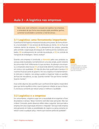 -
e-Tec Brasil23Aula 3 - A logística nas empresas
Aula 3 – A logística nas empresas
3.1 Logística: uma ferramenta importante
O profissional de logística empresarial estuda como prover, de forma eficien-
te, a lucratividade (1) nos serviços de distribuição ao cliente, (2) no fluxo de
materiais dentro da empresa, (3) no planejamento de compra, passando
pelo controle e organização de estoques de matérias-primas e produtos aca-
bados, (4) no planejamento de controle da produção, e (5) no controle de
transporte de embalagens. Vamos analisar?
Quando uma empresa é constituída, a demanda pelos seus produtos ou
serviços estão localizados normalmente em uma área ampla, porém distante
do consumidor final. Infelizmente é o que acontece. Ao planejar uma empre-
sa, o empresário deve buscar (1) um local onde obtenha matéria-prima mais
em conta e com qualidade, (2) mão de obra mais qualificada e barata e (3)
incentivo fiscal por parte do governo. Por isso a logística é fundamentalmen-
te vital para o negócio, isso porque ajudará a organizar todas as questões
de fluxo de mercadorias, ou seja: Quando mandar? De que forma mandar?
Quanto mandar?
Essas serão algumas das questões que o profissional de logística responderá
para que tenha equilíbrio entre o que se gasta em relação ao que se fatura.
É uma busca constante por reduzir preços e melhorar a qualidade.
3.2 Logística e a empresa
Em uma empresa, a logística surge com a necessidade de se organizar o fluxo
de produtos e serviços. Nesse momento você deve estar pensando: Mas isso
é óbvio! Concordo, porém devemos refletir sobre o seguinte: Será que toda a
empresa tem essa organização eficiente e integrada? Será que toda empresa
está pensando em todas as possibilidades do negócio ou pensa somente em
reduzir custos a qualquer preço, mesmo que ocasione perda de qualidade?
Demanda
Vontade de comprar uma deter-
minada mercadoria ou contratar
um determinado serviço por
parte do consumidor.
Nesta aula, você conhecerá a atuação da Logística nas empresas,
e entenderá de que forma essa atuação pode possibilitar ganhos,
aumentar lucratividade e aumentar o nível de serviço.
 
