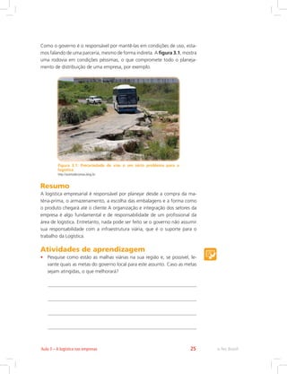 e-Tec Brasil25Aula 3 – A logística nas empresas
Como o governo é o responsável por mantê-las em condições de uso, esta-
mos falando de uma parceria, mesmo de forma indireta. A figura 3.1, mostra
uma rodovia em condições péssimas, o que compromete todo o planeja-
mento de distribuição de uma empresa, por exemplo.
Figura 3.1: Precariedade de vias é um sério problema para a
logística
http://acertodecontas.blog.br
Resumo
A logística empresarial é responsável por planejar desde a compra da ma-
téria-prima, o armazenamento, a escolha das embalagens e a forma como
o produto chegará até o cliente A organização e integração dos setores da
empresa é algo fundamental e de responsabilidade de um profissional da
área de logística. Entretanto, nada pode ser feito se o governo não assumir
sua responsabilidade com a infraestrutura viária, que é o suporte para o
trabalho da Logística.
Atividades de aprendizagem
•	 Pesquise como estão as malhas viárias na sua região e, se possível, le-
vante quais as metas do governo local para este assunto. Caso as metas
sejam atingidas, o que melhorará?
 