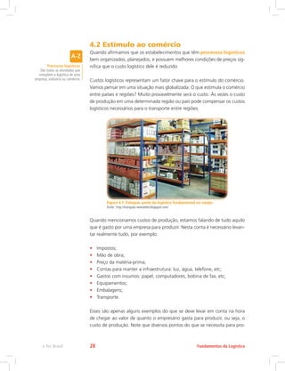 4.2 Estímulo ao comércio
Quando afirmamos que os estabelecimentos que têm processos logísticos
bem organizados, planejados, e possuem melhores condições de preços sig-
nifica que o custo logístico dele é reduzido.
Custos logísticos representam um fator chave para o estímulo do comércio.
Vamos pensar em uma situação mais globalizada. O que estimula o comércio
entre países e regiões? Muito provavelmente será o custo. Às vezes o custo
de produção em uma determinada região ou país pode compensar os custos
logísticos necessários para o transporte entre regiões.
Figura 4.1: Estoque, parte da logística fundamental no varejo.
Fonte: http://marquesi-newsletter.blogspot.com/
Quando mencionamos custos de produção, estamos falando de tudo aquilo
que é gasto por uma empresa para produzir. Nesta conta é necessário levan-
tar realmente tudo, por exemplo:
•	 Impostos;
•	 Mão de obra;
•	 Preço da matéria-prima;
•	 Contas para manter a infraestrutura: luz, água, telefone, etc;
•	 Gastos com insumos: papel, computadores, bobina de fax, etc;
•	 Equipamentos;
•	 Embalagens;
•	 Transporte.
Esses são apenas alguns exemplos do que se deve levar em conta na hora
de chegar ao valor de quanto o empresário gasta para produzir, ou seja, o
custo de produção. Note que diversos pontos do que se necessita para pro-
Processos logísticos
São todas as atividades que
compõem a logística de uma
empresa, indústria ou comércio.
Fundamentos da Logísticae-Tec Brasil 28
 