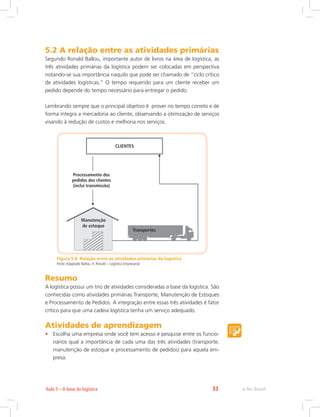 e-Tec Brasil33Aula 5 – A base da logística
5.2 A relação entre as atividades primárias
Segundo Ronald Ballou, importante autor de livros na área de logística, as
três atividades primárias da logística podem ser colocadas em perspectiva
notando-se sua importância naquilo que pode ser chamado de “ciclo crítico
de atividades logísticas.” O tempo requerido para um cliente receber um
pedido depende do tempo necessário para entregar o pedido.
Lembrando sempre que o principal objetivo é prover no tempo correto e de
forma íntegra a mercadoria ao cliente, observando a otimização de serviços
visando à redução de custos e melhoria nos serviços.
Figura 5.4: Relação entre as atividades primárias da logística
Fonte:Adaptado Ballou, H. Ronald – Logística Empresarial
Resumo
A logística possui um trio de atividades consideradas a base da logística. São
conhecidas como atividades primárias:	Transporte, Manutenção de Estoques
e Processamento de Pedidos. A integração entre essas três atividades é fator
crítico para que uma cadeia logística tenha um serviço adequado.
Atividades de aprendizagem
•	 Escolha uma empresa onde você tem acesso e pesquise entre os funcio-
nários qual a importância de cada uma das três atividades (transporte,
manutenção de estoque e processamento de pedidos) para aquela em-
presa.
 