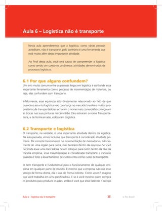 -
e-Tec Brasil35Aula 6 – logística não é transporte
Aula 6 – Logística não é transporte
6.1 Por que alguns confundem?
Um erro muito comum entre as pessoas leigas em logística é confundir essa
importante ferramenta com o processo de movimentação de materiais, ou
seja, elas confundem com transporte.
Infelizmente, esse equívoco está diretamente relacionado ao fato de que
quando o assunto logística veio com força no mercado brasileiro muitos pro-
prietários de transportadoras acharam o nome mais comercial e começaram
as trocas nas suas pinturas no caminhão. Eles retiraram o nome Transporta-
dora, e de forma errada, colocaram Logística.
6.2 Transporte e logística
O transporte, na verdade, é uma importante atividade dentro da logística.
Na aula passada, vimos inclusive que transporte é considerado atividade pri-
mária. Ele consiste basicamente na movimentação de mercadorias, não so-
mente de uma região para outra, mas também dentro da empresa. Se você
necessita levar uma mercadoria de um estoque para outro dentro da filial da
mesma empresa, essa movimentação é considerada transporte e inclusive
quando é feito o levantamento de custos entra como custo de transporte.
O item transporte é fundamental para o funcionamento de qualquer em-
presa em qualquer parte de mundo. E mesmo que a empresa não use esse
serviço de forma direta, ela o usa de forma indireta. Como assim? Imagine
que você trabalha em uma panificadora. E se é você mesmo quem compra
os produtos para produzir os pães, então é você que está fazendo o serviço
Nesta aula aprenderemos que a logística, como várias pessoas
acreditam, não é transporte, pelo contrário é uma ferramenta que
está muito além dessa importante atividade.
Ao final desta aula, você será capaz de compreender a logística
como sendo um conjunto de diversas atividades denominadas de
processos logísticos.
 