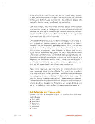 de transporte! E tem mais: como a matéria-prima necessária para produzir
os pães chegou à loja onde você compra o material? Houve um transporte
do fabricante da farinha, por exemplo, até a loja onde você adquire este
material; e depois o transporte da loja até sua panificadora.
Com esse exemplo, ficou mais simples entender de que forma qualquer
empresa utiliza transporte. Essa pode nem ser uma atividade direta de sua
empresa, mas de qualquer forma ninguém consegue administrar um negó-
cio sem a atividade de transporte. Sem essa atividade não conseguiríamos
desenvolver nossa economia, por exemplo. 	
O transporte é fator de desenvolvimento econômico para qualquer país, es-
tado ou cidade em qualquer ponto do planeta. Vamos entender essa im-
portância? Imagine um produtor no Estado do Mato Grosso, cujas estradas
são de terra e intrafegáveis no período das chuvas. Os caminhões atolam,
demoram dias, semanas para cobrir um espaço de 100km, onde em con-
dições normais esse mesmo espaço seria percorrido em aproximadamente
uma hora e quarenta minutos. Como se trata de região agrícola, esse pro-
dutor jamais arriscaria transportar seus produtos que poderiam perecer se a
viagem durasse mais de uma semana. Sabedor dessa dificuldade, o produtor
se limita a produzir somente o que consegue vender na região, pois seu pro-
duto não tem competitividade em cidades ou capitais distantes.
Agora vamos supor que o governo resolva dar uma manutenção mínima
para essa estrada, isto é, resolva asfaltá-la. Com essa certeza o produtor
local - que antes produzia certa quantidade - aumentaria consideravelmente
sua produção, e com o aumento da produção resultaria na contratação de
mais funcionários. Toda essa manobra significa para a região mais empregos,
consequentemente mais dinheiro circulando, proporcionando um desenvol-
vimento econômico à região. Esse foi somente um exemplo de como uma
via, no caso rodovia, pode ser um fator de desenvolvimento econômico.
6.3 Modais de Transporte
Existem vários tipos de transporte, os quais são chamados modais de trans-
porte, são eles:
•	 Rodoviário.
•	 Hidroviário.
•	 Ferroviário.
•	 Dutoviário.
•	 Aéreo.
Fundamentos da Logísticae-Tec Brasil 36
 