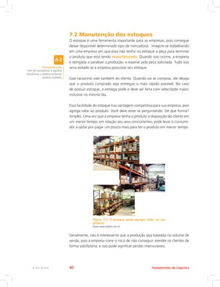 7.2 Manutenção dos estoques
O estoque é uma ferramenta importante para as empresas, pois consegue
deixar disponível determinado tipo de mercadoria. Imagine-se trabalhando
em uma empresa em que essa não tenha no estoque a peça para terminar
o produto que está sendo manufaturado. Quando isso ocorre, a empresa
é obrigada a paralisar a produção, e esperar pela peça solicitada. Tudo isso
seria evitado se a empresa possuísse seu estoque.
Esse raciocínio vale também ao cliente. Quando vai às compras, ele deseja
que o produto comprado seja entregue o mais rápido possível. No caso
de possuir estoque, a entrega pode e deve ser feita com velocidade maior,
inclusive no mesmo dia.
Essa facilidade do estoque traz vantagem competitiva para sua empresa, pois
agrega valor ao produto. Você deve estar se perguntando: De que forma?
Simples. Uma vez que a empresa tenha o produto a disposição do cliente em
um menor tempo, em relação aos seus concorrentes, pode levar o consumi-
dor a optar por pagar um pouco mais para ter o produto em menor tempo.
Figura 7.2: O estoque pode agregar valor ao seu
produto
Fonte: www.ladderti.com.br
Geralmente, não é interessante que a produção seja baseada no volume de
venda, pois a empresa corre o risco de não conseguir atender os clientes de
forma satisfatória, e isso pode significar perdas imensuráveis.
Manufaturando
Vem de manufaturar e significa
transformar a matéria-prima em
produto acabado.
Fundamentos da Logísticae-Tec Brasil 40
 