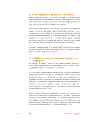 9.2 Atividades de apoio ao transporte
Este é o setor que conta com várias atividades de apoio, por exemplo, o setor
de manutenção que cuida da mecânica da frota. Porém, nesta aula, tratare-
mos somente das atividades que apóiam o Transporte logisticamente, que
são: manuseio de materiais e embalagem de proteção.
O manuseio de materiais está associado com a armazenagem, que também
apoia a manutenção de estoques. Esta atividade está relacionada à movi-
mentação do produto no local de estocagem. O manuseio de materiais é
igualmente importante tanto para o setor de transporte quanto para o de
estoque; uma vez que movimentar a mercadoria de um ponto para outro
do armazém ou mesmo do estoque, são situações muitas vezes necessárias
para que possa haver um bom fluxo de materiais dentro deste setor.
O foco principal da atividade de embalagem é oferecer proteção ao produto
ao longo do trajeto de transporte e armazenagem. Um dos objetivos da lo-
gística é manter a integridade do produto.
9.3 Atividades de apoio à manutenção de
estoques
As atividades de apoio à manutenção de estoques são várias. Mas para o
nosso estudo, veremos apenas duas atividades de apoio. São elas: progra-
mação do produto e a manutenção de informações.	
A programação do produto é importante para que o profissional de logísti-
ca possa planejar melhor os estoques. Quando uma empresa decide alterar
as características de um produto, por exemplo, o volume, possivelmente
haverá necessidade de reorganizar o layout de estoque por conta daquela
alteração. Outro exemplo a empresa decide lançar um novo produto. É
natural que em algumas ocasiões se utilize o mesmo armazém para dife-
rentes produtos, o que pode ter como consequência uma reorganização
dos equipamentos dos estoques.
Quanto à manutenção de informações pode - a primeira vista - soar como ati-
vidade muito próxima do processamento de pedidos; mas para a manutenção
de estoques é o ponto fundamental para suas atividades de planejamento,
uma vez que se baseia na informação passada pelo setor imediatamente a sua
frente, no que diz respeito a fluxo. Essas informações são essenciais até para
continuidade do planejamento da cadeia logística como um todo.
Fundamentos da Logísticae-Tec Brasil 48
 