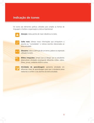 e-Tec Brasil55
Indicação de ícones
Os ícones são elementos gráficos utilizados para ampliar as formas de
linguagem e facilitar a organização e a leitura hipertextual.
Atenção: indica pontos de maior relevância no texto.
Saiba mais: oferece novas informações que enriquecem o
assunto ou “curiosidades” e notícias recentes relacionadas ao
tema estudado.
Glossário: indica a definição de um termo, palavra ou expressão
utilizada no texto.
Mídias integradas: sempre que se desejar que os estudantes
desenvolvam atividades empregando diferentes mídias: vídeos,
filmes, jornais, ambiente AVEA e outras.
Atividades de aprendizagem: apresenta atividades em
diferentes níveis de aprendizagem para que o estudante possa
realizá-las e conferir o seu domínio do tema estudado.
 