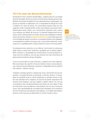 e-Tec Brasil53Aula 10 – A logística e a sociedade
10.3 Os anos de desenvolvimento
Na década de 1970, conforme Ronald Ballou, a logística entra em um estado
de semimaturidade. Ele afirma isto por conta de várias empresas já terem esta-
belecido os princípios da logística em seus planejamentos e organizações. Aos
poucos as empresas se deparavam com a necessidade de redução de custos
e melhoria nos níveis de serviço. Os consumidores estavam cada vez mais
exigentes. Ainda na década de 80, muitos consumidores continuavam fiéis a
determinadas marcas. Porém, com a concorrência crescendo muito, ocorreu
uma mudança nos hábitos de consumo. O crescente fortalecimento da eco-
nomia, tanto no Brasil quanto no mundo, dá uma nova realidade ao mercado:
vários concorrentes, diversos produtos substitutos, o consumidor passa a ter
uma infinidade de opções a sua frente. A consequência desta nova realidade é
a necessidade de competir com preço, pois o consumidor certamente se pre-
ocupa com a qualidade porém o preço sempre terá peso na hora da escolha.
As empresas entram, portanto, em um dilema: Como reduzir os custos para
poder reduzir o preço final, mantendo a qualidade que os clientes exigem?
Neste momento, a necessidade dos conhecimentos na área de logística co-
meça a ficar em evidência, uma vez que somente com esse instrumento de
gerenciamento podemos atingir tal objetivo.
Como já mencionado em aulas anteriores, a logística tem vários objetivos.
Mas os principais são: garantir o fluxo de materiais; reduzir custos operacio-
nais; otimizar recursos disponíveis; preservar a integridade física do produto
até o destino; melhorar serviços.
A logística consegue garantir a redução de custos, otimizando recursos dis-
poníveis e consequentemente aumentando o nível dos serviços. A necessi-
dade da sociedade atual de manter abastecidos os grandes centros e regi-
ões mais afastadas torna a logística um assunto de grande importância não
somente para empresas, mas para cidades e regiões inteiras. Por isso que
o transporte é fator de desenvolvimento econômico de uma região. O fato
de movimentar mais mercadorias e mais produtos faz com que a economia
cresça. Sem a possibilidade de uma logística bem planejada, sem a existência
de uma infraestrutura que dê base a essa logística, uma região está fadada a
demorar muito mais para se desenvolver ou mesmo manter se ativa.
Produto Substituto
Aquele produto, diferente do
ofertado por sua empresa, que
o cliente pode comprar ao invés
do seu.
 