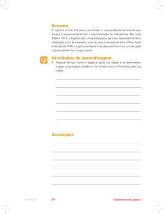 Resumo
A logística é essencial para a sociedade. É uma poderosa ferramenta que
aquece a economia local com a movimentação de mercadorias. Nos anos
1960 e 1970, a logística deu um grande passo para seu desenvolvimento e
adaptação junto às empresas, uma vez que é oriunda do setor militar. Após
a década de 1970, a logística enfrenta forte desenvolvimento e consolidação
nos planejamentos e organizações.
Atividades de aprendizagem
•	 Pesquise de que forma a logística ajuda sua região a se desenvolver;
e quais os principais problemas de infraestrutura enfrentados pela sua
região.
Anotações
Fundamentos da Logísticae-Tec Brasil 54
 