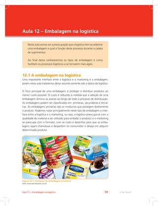 -
e-Tec Brasil59Aula 12 – A embalagem na logística
Aula 12 – Embalagem na logística
12.1 A embalagem na logística
Uma importante interface entre a logística e o marketing é a embalagem,
porém nesta aula trataremos desse assunto somente sob a óptica da logística.
O foco principal de uma embalagem é proteger e distribuir produtos ao
menor custo possível. O custo é reduzido à medida que a adoção de uma
embalagem diminui as avarias ao longo de todo o processo de distribuição.
As embalagens podem ser classificadas em: primárias, secundárias e terciá-
rias. As embalagens primárias são os invólucros que protegem diretamente
o produto. Podemos notar principalmente neste tipo de embalagem a inter-
face entre a logística e o marketing, ou seja, a logística preocupa-se com a
qualidade do material a ser utilizado para embalar o produto; e o marketing
se preocupa com o formato, com as cores e desenhos para que as emba-
lagens sejam chamativas e despertem no consumidor o desejo em adquirir
determinado produto.
Figura 12.1: Exemplos de embalagens primárias
Fonte: www.matrizdesenho.com.br
Nesta aula vamos ver a preocupação que a logística tem ao elaborar
uma embalagem e qual a função deste processo durante a cadeia
de suprimentos.
Ao final desta conheceremos os tipos de embalagem e como
facilitam os processos logísticos a se tornarem mais ágeis.
 