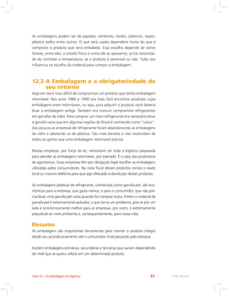 e-Tec Brasil61Aula 12 – A embalagem na logística
As embalagens podem ser de papelão, tambores, fardos, plásticos, isopor,
plástico bolha entre outros. O que será usado dependerá muito do que é
composto o produto que será embalado. Essa escolha depende de vários
fatores, entre eles: o estado físico e como ele se apresenta; se há necessida-
de de controlar a temperatura; se o produto é perecível ou não. Tudo isso
influencia na escolha do material para compor a embalagem.
12.2 A Embalagem e a obrigatoriedade de
seu retorno
Hoje em dia é mais difícil de comprarmos um produto que tenha embalagem
retornável. Nos anos 1980 e 1990 era mais fácil encontrar produtos cujas
embalagens eram retornáveis, ou seja, para adquirir o produto você deveria
levar a embalagem antiga. Também era comum comprarmos refrigerantes
em garrafas de vidro. Para comprar um novo refrigerante era necessário levar
a garrafa vazia que em algumas regiões do Brasil é conhecido como “casco”.
Aos poucos as empresas de refrigerante foram abandonando as embalagens
de vidro e adotando as de plástico. São mais baratas e não necessitam de
todos os gastos que uma embalagem retornável precisa.
Muitas empresas, por força da lei, necessitam ter toda a logística preparada
para atender as embalagens retornáveis, por exemplo. É o caso das produtoras
de agrotóxicos. Essas empresas têm por obrigação legal recolher as embalagens
utilizadas pelos consumidores. Na nota fiscal desses produtos consta o exato
local ou mesmo telefone para que seja efetuada a devolução desses produtos.
As embalagens plásticas de refrigerante, conhecidas como garrafa pet, são eco-
nômicas para a empresa, que gasta menos, e para o consumidor, que não pre-
cisa levar uma garrafa pet vazia quando for comprar outra. Porém o material da
garrafa pet é extremamente poluidor, o que torna um problema, pois se por um
lado é economicamente melhor para as empresas, por outro, é extremamente
prejudicial ao meio ambiente e, consequentemente, para nossa vida.
Resumo
As embalagens são importantes ferramentas para manter o produto íntegro
desde seu acondicionamento até o consumidor final passando pelo estoque.
Existem embalagens primárias, secundárias e terciárias que variam dependendo
do nível que se queira utilizar em um determinado produto.
 
