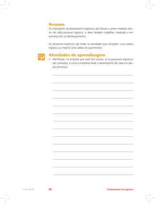 Resumo
Os indicadores de desempenho logísticos são fatores a serem medidos den-
tro de cada processo logístico, e deve também trabalhar integrado e em
parceria com os demais parceiros.
Os processos logísticos são todas as atividades que compõem uma cadeia
logística ou mesmo uma cadeia de suprimentos.
Atividades de aprendizagem
•	 Identifique, na empresa que você tem acesso, se os processos logísticos
são utilizados, e como a empresa mede o desempenho de cada um des-
ses processos.
Fundamentos da Logísticae-Tec Brasil 66
 