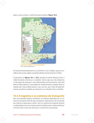 e-Tec Brasil69Aula 14 – Importância dos sistemas de transporte
Agora, vamos analisar a malha ferroviária brasileira (figura 14.2).
Figura 14.2: Malha ferroviária brasileira
Fonte: http://isape.wordpress.com
As nossas ferrovias basicamente se concentram no Sul e Sudeste, que por coin-
cidência são as duas regiões mais desenvolvidas economicamente no Brasil.
Comparando as figuras 14.1 e 14.2, percebe-se grande diferença entre a
malha ferroviária americana e a brasileira. Vamos supor que não tivéssemos
a informação de qual país é mais desenvolvido economicamente. Seria fácil
deduzir! Basta observar a quantidade de modal ferroviário instalado neste ou
naquele país. Estas análises provam, mais uma vez, que o fator de desenvol-
vimento econômico atrelado ao transporte é um indicador forte e confiável.
14.3 A logística e os sistemas de transporte
Para uma operação logística satisfatória, as empresas dependem de um sis-
tema de transporte eficiente para transportar matéria-prima do fornecedor
até a fábrica e desta para o cliente. Sem um sistema de transporte eficiente
a cadeia logística de uma empresa estará completamente comprometida por
conta dos altos custos que terão para o escoamento da produção.
 