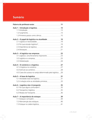 -
e-Tec Brasil
Sumário
Palavra do professor-autor	 11
Aula 1 – Introdução à logística	 13
1.1 Introdução	 13
1.2 Surgimento	 13
1.3 Primeiros passos como ciência	 15
Aula 2 – O papel da logística na atualidade	 19
2.1 Logística e necessidades 	 19
2.2 Por que estudar logística?	 19
2.3 Importância da logística	 20
2.4 Destaques	 21
Aula 3 – A logística nas empresas	 23
3.1 Logística: uma ferramenta importante	 23
3.2 Logística e a empresa	 23
3.3 Globalização	 24
Aula 4 – O comércio e a logística	 27
4.1 A logística no comércio 	 27
4.2 Estímulo ao comércio	 28
4.3 Casos de sucesso no varejo determinado pela logística	 29
Aula 5 – A base da logística	 31
5.1 Atividades base da logística	 31
5.2 A relação entre as atividades primárias	 33
Aula 6 – Logística não é transporte	 35
6.1 Por que alguns confundem?	 35
6.2 Transporte e logística	 35
6.3 Modais de Transporte	 36
Aula 7 – A importância do estoque	 39
7.1 Estoque e armazém	 39
7.2 Manutenção dos estoques	 40
7.3 Estoque na cadeia logística	 41
 