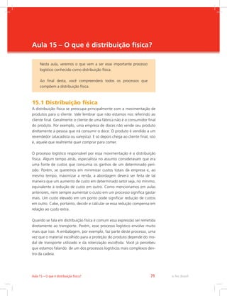 -
e-Tec Brasil71Aula 15 – O que é distribuição física?
Aula 15 – O que é distribuição física?
15.1 Distribuição física
A distribuição física se preocupa principalmente com a movimentação de
produtos para o cliente. Vale lembrar que não estamos nos referindo ao
cliente final. Geralmente o cliente de uma fábrica não é o consumidor final
do produto. Por exemplo, uma empresa de doces não vende seu produto
diretamente a pessoa que irá consumir o doce. O produto é vendido a um
revendedor (atacadista ou varejista). E só depois chega ao cliente final, isto
é, aquele que realmente quer comprar para comer.
O processo logístico responsável por essa movimentação é a distribuição
física. Algum tempo atrás, especialista no assunto consideravam que era
uma fonte de custos que consumia os ganhos de um determinado perí-
odo. Porém, se queremos em minimizar custos totais da empresa e, ao
mesmo tempo, maximizar a renda, a abordagem deverá ser feita de tal
maneira que um aumento de custo em determinado setor seja, no mínimo,
equivalente à redução de custo em outro. Como mencionamos em aulas
anteriores, nem sempre aumentar o custo em um processo significa gastar
mais. Um custo elevado em um ponto pode significar redução de custos
em outro. Cabe, portanto, decidir e calcular se essa redução compensa em
relação ao custo extra.
Quando se fala em distribuição física é comum essa expressão ser remetida
diretamente ao transporte. Porém, esse processo logístico envolve muito
mais que isso. A embalagem, por exemplo, faz parte deste processo, uma
vez que o material escolhido para a proteção do produto depende do mo-
dal de transporte utilizado e da roterização escolhida. Você já percebeu
que estamos falando de um dos processos logísticos mais complexos den-
tro da cadeia.
Nesta aula, veremos o que vem a ser esse importante processo
logístico conhecido como distribuição física.
Ao final desta, você compreenderá todos os processos que
compõem a distribuição física.
 