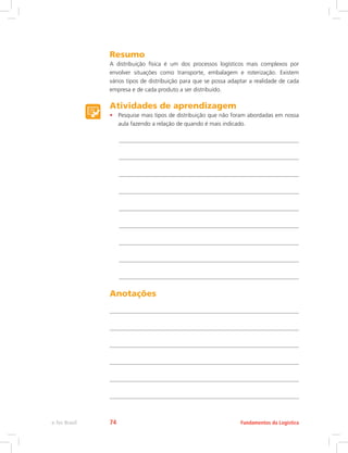 Resumo
A distribuição física é um dos processos logísticos mais complexos por
envolver situações como transporte, embalagem e roterização. Existem
vários tipos de distribuição para que se possa adaptar a realidade de cada
empresa e de cada produto a ser distribuído.
Atividades de aprendizagem
•	 Pesquise mais tipos de distribuição que não foram abordadas em nossa
aula fazendo a relação de quando é mais indicado.
Anotações
Fundamentos da Logísticae-Tec Brasil 74
 