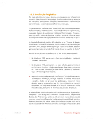 18.2 Evolução logística
No Brasil, a logística começou a dar seus primeiros passos por volta do início
dos anos 1980. Logo após a tecnologia da informação começou a crescer
em solo pátrio. Nesse período começamos a experimentar o crescimento da
concorrência e a necessidade de se diferenciar por serviços.
Surge nessa época, conforme Josival Soares (2006), em sua matéria sobre a evo-
lução da logística, entidades como a Associação Brasileira de Supermercados,
Associação Brasileira de Logística e o Instituto de Movimentação e Armazena-
gem com a difícil missão de disseminar a Logística no país. A cultura de se pre-
ocupar primeiramente com o preço estava enraizada nos empresários da época.
A Associação Brasileira de Logística define logística como: “Processo de planejar,
implementar e controlar eficientemente, ao custo correto, o fluxo e armazenagem
de matéria-prima, estoque durante a produção e produtos acabados, desde do
ponto de origem até o consumidor final, visando atender os requisitos do cliente.”
Quanto ao seu processo de evolução até os dias atuais, podemos relatar:
•	 Na década de 1980, apenas com o foco nas metodologias e modais de
transportar e armazenar.
•	 Na década de 1990, começaram a se fazer cálculos, pois daí iniciou o
conhecimento cientifico, estudos das relações, dispersões, movimentos
etc., com foco em Administração de Matérias, Distribuição, Movimen-
tação e Armazenagem de Matérias.
•	 Hoje muito mais complexo e amplo, com foco em Controle, Planejamento,
Tecnologia da Informação, Finanças e Serviço ao Cliente. Todas essas
evoluções, aliadas ao processo de globalização, trouxeram novos
desafios para as organizações, que é a competitividade no mercado
globalizado. Daí surge a necessidade de se produzir e distribuir a custos
mais adequados, sem perda de eficiências e qualidades do produto.
A nova realidade exigiu uma mudança de comportamento nas organizações,
chegando à fusão de algumas. Como foi o caso da AmBev (Companhia de
Bebidas das Américas) que juntou as três principais marcas de cervejas do
mercado, e tudo isso só foi possível mediante estudo de viabilidade Logística,
fazendo com que as três marcas fossem produzidas em unidade fabris únicas
espalhadas pelo Brasil, utilizando as mesmas tecnologias e mão de obra. Este
Fundamentos da Logísticae-Tec Brasil 84
 