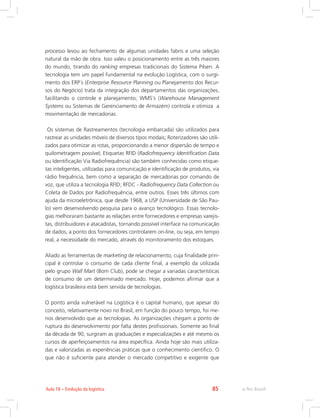 e-Tec Brasil85Aula 18 – Evolução da logística
processo levou ao fechamento de algumas unidades fabris e uma seleção
natural da mão de obra. Isso valeu o posicionamento entre as três maiores
do mundo, tirando do ranking empresas tradicionais do Sistema Pilsen. A
tecnologia tem um papel fundamental na evolução Logística, com o surgi-
mento dos ERP´s (Enterprise Resource Planning ou Planejamento dos Recur-
sos do Negócio) trata da integração dos departamentos das organizações,
facilitando o controle e planejamento; WMS´s (Warehouse Management
Systems ou Sistemas de Gerenciamento de Armazém) controla e otimiza a
movimentação de mercadorias.
Os sistemas de Rastreamentos (tecnologia embarcada) são utilizados para
rastrear as unidades móveis de diversos tipos modais; Roterizadores são utili-
zados para otimizar as rotas, proporcionando a menor dispersão de tempo e
quilometragem possível; Etiquetas RFID (Radiofrequency Identification Data
ou Identificação Via Radiofrequência) são também conhecidas como etique-
tas inteligentes, utilizadas para comunicação e identificação de produtos, via
rádio frequência, bem como a separação de mercadorias por comando de
voz, que utiliza a tecnologia RFID; RFDC - Radiofrequency Data Collection ou
Coleta de Dados por Radiofrequência, entre outros. Esses três últimos com
ajuda da microeletrônica, que desde 1968, a USP (Universidade de São Pau-
lo) vem desenvolvendo pesquisa para o avanço tecnológico. Essas tecnolo-
gias melhoraram bastante as relações entre fornecedores e empresas varejis-
tas, distribuidores e atacadistas, tornando possível interface na comunicação
de dados, a ponto dos fornecedores controlarem on-line, ou seja, em tempo
real, a necessidade do mercado, através do monitoramento dos estoques.
Aliado as ferramentas de marketing de relacionamento, cuja finalidade prin-
cipal é controlar o consumo de cada cliente final, a exemplo da utilizada
pelo grupo Wall Mart (Bom Club), pode se chegar a variadas características
de consumo de um determinado mercado. Hoje, podemos afirmar que a
logística brasileira está bem servida de tecnologias.
O ponto ainda vulnerável na Logística é o capital humano, que apesar do
conceito, relativamente novo no Brasil, em função do pouco tempo, foi me-
nos desenvolvido que as tecnologias. As organizações chegam a ponto de
ruptura do desenvolvimento por falta destes profissionais. Somente ao final
da década de 90, surgiram as graduações e especializações e até mesmo os
cursos de aperfeiçoamentos na área específica. Ainda hoje são mais utiliza-
das e valorizadas as experiências práticas que o conhecimento cientifico. O
que não é suficiente para atender o mercado competitivo e exigente que
 