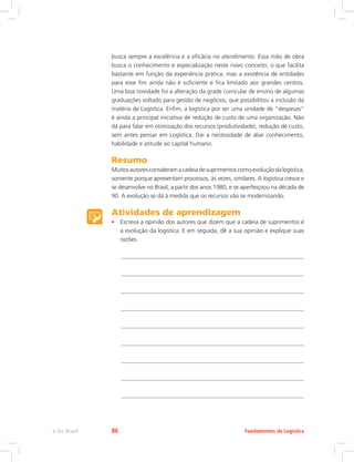 busca sempre a excelência e a eficácia no atendimento. Essa mão de obra
busca o conhecimento e especialização neste novo conceito, o que facilita
bastante em função da experiência prática, mas a existência de entidades
para esse fim ainda não é suficiente e fica limitado aos grandes centros.
Uma boa novidade foi a alteração da grade curricular de ensino de algumas
graduações voltado para gestão de negócios, que possibilitou a inclusão da
matéria de Logística. Enfim, a logística por ser uma unidade de “despesas”
é ainda a principal iniciativa de redução de custo de uma organização. Não
dá para falar em otimização dos recursos (produtividade), redução de custo,
sem antes pensar em Logística. Daí a necessidade de aliar conhecimento,
habilidade e atitude ao capital humano.
Resumo
Muitosautoresconsideramacadeiadesuprimentoscomoevoluçãodalogística,
somente porque apresentam processos, às vezes, similares. A logística cresce e
se desenvolve no Brasil, a partir dos anos 1980, e se aperfeiçoou na década de
90. A evolução se dá à medida que os recursos vão se modernizando.
Atividades de aprendizagem
•	 Escreva a opinião dos autores que dizem que a cadeia de suprimentos é
a evolução da logística. E em seguida, dê a sua opinião e explique suas
razões.
Fundamentos da Logísticae-Tec Brasil 86
 