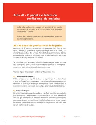 -
e-Tec Brasil91Aula 20 – O papel e o futuro do profissional de logística
Aula 20 – O papel e o futuro do
profissional de logística
20.1 O papel do profissional de logística
O profissional de logística, como vimos é o responsável pelo fluxo de ma-
teriais, otimização de recursos objetivando sempre reduzir os custos, au-
mentando a qualidade dos serviços. Além de todo o conhecimento técnico
em sua área de atuação, o profissional deve ter alguns atributos adicionais
visando um desempenho cada vez melhor.
Se existe hoje uma ferramenta administrativa estratégica para a empresa
esta é a logística, onde já existe investimento na formação de novos profis-
sionais, em todos os níveis da cadeia de suprimentos.
Vejamos alguns atributos para um bom profissional da área:
a)	 Capacidade de liderança:
O líder na logística tem papel de destaque na organização de negócio, Passa
a ser o profissional responsável pelos fornecedores, clientes e empresas ter-
ceirizadas na otimização de serviços e redução de custos. Nesta situação, o
desenvolvimento da liderança é essencial pra obter resultados satisfatórios.
b)	 Visão estratégica:
Os custos logísticos representam cada vez mais fator estratégico importante
para as empresas. A logística está muito além de ser um setor operacional
uma vez que através dela se consegue diferenciais competitivos. Em alguns
casos, vislumbrando oportunidades, o profissional que estiver apto a encarar
os desafios, conhecendo o plano estratégico da organização, tem tudo para
ser um profissional de sucesso.
Nesta aula analisaremos o papel do profissional de logística
no mercado de trabalho e as oportunidades que aparecerão
concernentes à carreira.
Ao final desta aula você será capaz de compreender o importante
papel desse profissional.
 