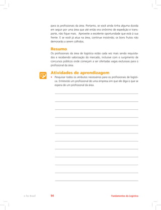 para os profissionais da área. Portanto, se você ainda tinha alguma dúvida
em seguir por uma área que até então era sinônimo de expedição e trans-
porte, não fique mais. Aproveite a excelente oportunidade que está à sua
frente. E se você já atua na área, continue insistindo; os bons frutos não
demorarão a serem colhidos.
Resumo
Os profissionais da área de logística estão cada vez mais sendo requisita-
dos e recebendo valorização do mercado, inclusive com o surgimento de
concursos públicos onde começam a ser ofertadas vagas exclusivas para o
profissional da área.
Atividades de aprendizagem
•	 Pesquisar todos os atributos necessários para os profissionais de logísti-
ca. Entreviste um profissional de uma empresa em que ele diga o que se
espera de um profissional da área.
Fundamentos da Logísticae-Tec Brasil 94
 