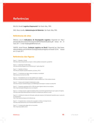 -
e-Tec Brasil95Referências
Referências
BALLOU, Ronald. Logística Empresarial. São Paulo:Atlas, 1993.
DIAS, Marco Aurélio. Administração de Materiais. São Paulo:Atlas,1993.
Referências de sites
ÂNGELO, Lívia B. Indicadores de Desempenho Logístico. Disponível em: http://
pessoal.utfpr.edu.br/anacristina/arquivos/A6%20TextoIndicadores.pdf. Acesso em 21
maio 2011. E-mail: liviabangelo@hotmail.com.
SANTOS, Josival Novaes. Evolução Logística no Brasil. Disponível em: http://www.
administradores.com.br/informe-se/artigos/evolucao-logistica-no-brasil/13574/. Acesso
em 22 maio 2011.
Referências das figuras
Figura 1.1 - Alexandre, o Grande
Fonte:http://www.umserpensante.co.cc/wp/os-3-ultimos-pedidos-de-alexandre-o-grande/552
Figura 1.2 - Organização do Egito Antigo
Fonte:http://bionikos.blogspot.com/2010/05/arte-part-1-egito-antigo.html
Figura 1.3 - Napoleão em Moscou
Fonte:http://pt.wikipedia.org/wiki/Campanha_da_Rússia_(1812)
Figura 2.1 - O investimento em alguns setores da logística é considerável
http://jornale.com.br/mirian/?p=4166
Figura 3.1 - Precariedade de vias é um sério problema para a logística
Fonte:http://acertodecontas.blog.br/atualidades/cnt-aponta-problemas-em-74-das-rodovias-do-pais/
Figura 4.1 - Estoque, parte da logística fundamental no varejo.
Fonte:http://marquesi-newsletter.blogspot.com/2008/03/gesto-de-estoques-e-compras-no-varejo.html
Figura 5.1 - Transportes representam de 45 a 50% dos gastos logísticos dentro de uma empresa.
Fonte: http://noticiaweb.info/logistica-nao-e-so-transporte
Figura 5.2 - O estoque assume o papel de atividade primária consumindo importante fatia do que se gasta com logística.
Fonte:http://www.logisticadescomplicada.com/reduzir-os-estoques-para-melhorar-os-custos
Figura 5.3 - A eficiência do sistema de informação usado pelas empresas é de fundamental importância para o sucesso de
seu planejamento.
Fonte: http://www.lexcompany.com.br/callcenter.asp
Figura 7.1 - À esquerda temos a estrutura de um armazém e à direita um estoque de arroz.
Fonte:http://www.bahianoticias.com.br/noticias/2008/5/5/noticia.html
Figura 7.2 - O estoque pode agregar valor ao seu produto
Fonte: http://www.ladderti.com.br
 