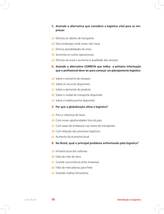 5.	 Assinale a alternativa que considera a logística vital para as em-
presas:
a)	 Otimiza os valores de transporte.
b)	 Gera empregos onde antes não havia.
c)	 Elimina possibilidades de erros.
d)	 Aumenta os custos operacionais.
e)	 Otimiza recursos e aumenta a qualidade dos serviços.
6.	 Assinale a alternativa CORRETA que indica a primeira informação
que o profissional deve ter para começar um planejamento logístico:
a)	 Sobre o tamanho do estoque.
b)	 Sobre os recursos disponíveis.
c)	 Sobre a demanda do produto.
d)	 Sobre o modal de transporte disponível.
e)	 Sobre a matéria-prima disponível.
7.	 Por que a globalização afeta a logística?
a)	 Para a cobrança de taxas.
b)	 Com novas oportunidades fora do país.
c)	 Com taxas de embarque nos meios de transportes.
d)	 Com redução dos processos logísticos.
e)	 Aumento da economia local.
8.	 No Brasil, qual o principal problema enfrentando pela logística?
a)	 Infraestrutura das rodovias.
b)	 Falta de mão de obra.
c)	 Grande concorrência entre empresas.
d)	 Falta de mercadorias para frete.
e)	 Grandes malhas ferroviárias.
Introdução à Logísticae-Tec Brasil 98
 