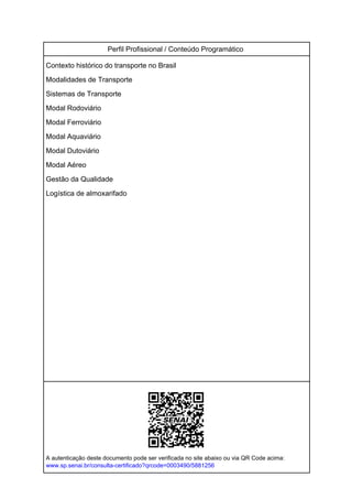 Perfil Profissional / Conteúdo Programático
Contexto histórico do transporte no Brasil
Modalidades de Transporte
Sistemas de Transporte
Modal Rodoviário
Modal Ferroviário
Modal Aquaviário
Modal Dutoviário
Modal Aéreo
Gestão da Qualidade
Logística de almoxarifado
A autenticação deste documento pode ser verificada no site abaixo ou via QR Code acima:
www.sp.senai.br/consulta-certificado?qrcode=0003490/5881256
Powered by TCPDF (www.tcpdf.org)
 