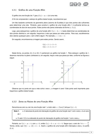 1.2.1     Gráﬁco de uma Função Aﬁm

   O gráﬁco de uma função de 1o grau (f (x ) = ax + b ) é uma reta.

   A ﬁm de compreender o esboço do gráﬁco desta função, recordaremos que:

   Um fato bastante conhecido da geometria plana (axioma de Euclides) é que dois pontos são suﬁcientes
para determinar uma reta. Portanto, para construir o gráﬁco de uma função aﬁm f é suﬁciente termos as
coordenadas de dois de seus pontos. Estes pontos são pares ordenados da forma (x , f (x )).

   Logo, para esboçarmos o gráﬁco de uma função aﬁm f (x ) = 2x + 3, basta determinar as coordenadas de
dois pontos distintos e, em seguida, traçarmos a reta que passa por estes pontos. Para isso, escolheremos
dois valores quaisquer para x sem critério algum. Por exemplo, x = 1 e x = 2.

   Em seguida, encontraremos a imagem para estes pontos. Sendo assim,


                                                      f (1) = 2 · 1 + 3 = 5
                                                      f (2) = 2 · 2 + 3 = 7


   Desta forma, os pontos A(1, 5) e B (2, 7) pertencem ao gráﬁco da função f . Para esboçar o gráﬁco de f ,
devemos marcá-los no plano cartesiano e, em seguida, traçar a reta que passa por eles, conforme as ﬁguras a
seguir.
                     y                                                        y
                     8                                                        8
                                     B                                                      B

                     6                                                        6
                               A                                                     A

                     4                                                        4

                     2                                                        2


     -2                               2           x                    -2                   2            x


    Observe que no ponto em que a reta corta o eixo-x , a imagem é zero! Este ponto será importante para
traçarmos o gráﬁco desta função.




   1.2.2     Zeros ou Raízes de uma Função Aﬁm

   Denomina-se zero ou raiz de uma função real f , a todo valor x ∈ Dom(f ) tal que f (x ) = 0.

     Nota 1.             • A abscissa do ponto de interseção do gráﬁco de uma função real f com o eixo-x é um zero
            de f .

          • O valor f (0) é a ordenada do ponto de interseção do gráﬁco da função f com o eixo-y .

                                                                                                           b
    Portanto, se f (x ) = ax + b , com a = 0, então f (x ) = 0 ⇒ ax + b = 0. Segue que, o zero de f é x = − .
                                                                                                           a
Temos, ainda, que f (0) = a · (0) + b = b . Assim, o gráﬁco de uma função aﬁm intercepta o eixo-y no ponto
(0, b ).

                                                                                         Fundamentos da Matemática   9
 