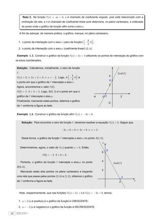 Nota 2. Na função f (x ) = ax + b , a é chamado de coeﬁciente angular, pois está relacionado com a
            inclinação da reta, e b é chamado de coeﬁciente linear pois determina, no plano cartesiano, a ordenada
            do ponto onde o gráﬁco da função aﬁm corta o eixo-y .

           A ﬁm de esboçar, de maneira prática, o gráﬁco, marque, no plano cartesiano,

                                                               b
       1. o ponto de interseção com o eixo-x (zero da função) − , 0 ;
                                                               a
       2. o ponto de interseção com o eixo-y (coeﬁciente linear) (0, b ).

      Exemplo 1.3. Construir o gráﬁco da função f (x ) = 2x + 3 utilizando os pontos de interseção do gráﬁco com
     os eixos coordenados.

      Solução: Calculemos, inicialmente, o zero da função
      f.                                                                                            Graf(f )
                                         3          3                                      4
      f (x ) = 0 ⇒ 2x + 3 = 0 ⇒ x =      Logo, A − , 0 é
                                        −2.
                                                    2                                      B
      o ponto em que o gráﬁco de f intercepta o eixo-x .
                                                                                           2
      Agora, encontremos o valor f (0).
      f (0) = 2 · 0 + 3 = 3. Logo, B (0, 3) é o ponto em que o
      gráﬁco de f intercepta o eixo-y .                                     -4     -2 A               2
      Finalmente, marcando estes pontos, obtemos o gráﬁco
                                                                                           -2
      de f conforme a ﬁgura ao lado.


      Exemplo 1.4. Construir o gráﬁco da função aﬁm f (x ) = −3x + 6.


            Solução: Para encontrar o zero da função f , devemos resolver a equação f (x ) = 0. Segue que,

                                                −3x + 6 = 0 ⇒ 3x = 6 ⇒ x = 2.


            Desta forma, o gráﬁco da função f intercepta o eixo-x no ponto A(2, 0).
                                                                                   y
           Determinemos, agora, o valor de f (x ) quando x = 0. Então,
                                                                                       B
                                                                                   6
                               f (0) = −3 · 0 + 6 = 6.

            Portanto, o gráﬁco da função f intercepta o eixo-y no ponto            4
                                                                                                Graf(f )
      B (0, 6).
                                                                                   2
            Marcando estes dois pontos no plano cartesiano e traçando
      uma reta que passa pelos pontos (0, 6) e (2, 0), obtemos o gráﬁco                                  A
      de f conforme a ﬁgura ao lado.                                                                 2         x



           Note, respectivamente, que nas funções f (x ) = 2x + 6 e f (x ) = −3x + 9, temos:


       1. a = 2 (a é positivo) e o gráﬁco da função é CRESCENTE;

       2. a = −3 (a é negativo) e o gráﬁco da função é DECRESCENTE.

10   FTC EAD |
 