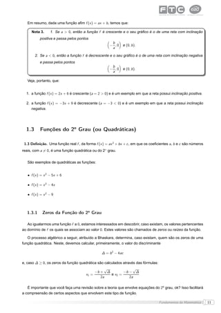 Em resumo, dada uma função aﬁm f (x ) = ax + b , temos que:

     Nota 3.      1. Se a > 0, então a função f é crescente e o seu gráﬁco é o de uma reta com inclinação
           positiva e passa pelos pontos
                                                      b
                                                     − ,0    e (0, b ).
                                                      a

        2. Se a < 0, então a função f é decrescente e o seu gráﬁco é o de uma reta com inclinação negativa
           e passa pelos pontos
                                                      b
                                                     − ,0    e (0, b ).
                                                      a

   Veja, portanto, que:


  1. a função f (x ) = 2x + 6 é crescente (a = 2 > 0) e é um exemplo em que a reta possui inclinação positiva.

  2. a função f (x ) = −3x + 9 é decrescente (a = −3 < 0) e é um exemplo em que a reta possui inclinação
     negativa.




  1.3      Funções do 2o Grau (ou Quadráticas)

 1.3 Deﬁnição. Uma função real f , da forma f (x ) = ax 2 + bx + c , em que os coeﬁcientes a, b e c são números
reais, com a = 0, é uma função quadrática ou do 2◦ grau.


   São exemplos de quadráticas as funções:


   • f (x ) = x 2 − 5x + 6

   • f (x ) = x 2 − 4x

   • f (x ) = x 2 − 9



   1.3.1     Zeros da Função do 2o Grau

   Ao igualarmos uma função f a 0, estamos interessados em descobrir, caso existam, os valores pertencentes
ao domínio de f os quais se associam ao valor 0. Estes valores são chamados de zeros ou raízes da função.

   O processo algébrico a seguir, atribuído a Bhaskara, determina, caso existam, quem são os zeros de uma
função quadrática. Neste, devemos calcular, primeiramente, o valor do discriminante

                                                ∆ = b 2 − 4ac

e, caso ∆ ≥ 0, os zeros da função quadrática são calculados através das fórmulas:
                                                √             √
                                           −b + ∆        −b − ∆
                                      x1 =        e x2 =
                                              2a            2a

   É importante que você faça uma revisão sobre a teoria que envolve equações do 2o grau, ok? Isso facilitará
a compreensão de certos aspectos que envolvem este tipo de função.

                                                                                    Fundamentos da Matemática     11
 