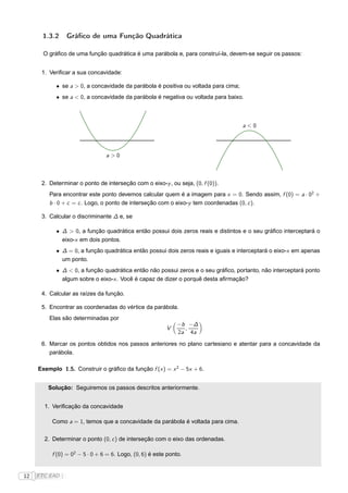 1.3.2     Gráﬁco de uma Função Quadrática

       O gráﬁco de uma função quadrática é uma parábola e, para construí-la, devem-se seguir os passos:


      1. Veriﬁcar a sua concavidade:

            • se a > 0, a concavidade da parábola é positiva ou voltada para cima;
            • se a < 0, a concavidade da parábola é negativa ou voltada para baixo.



                                                                                     a<0




                                a>0



      2. Determinar o ponto de interseção com o eixo-y , ou seja, (0, f (0)).
         Para encontrar este ponto devemos calcular quem é a imagem para x = 0. Sendo assim, f (0) = a · 02 +
         b · 0 + c = c . Logo, o ponto de interseção com o eixo-y tem coordenadas (0, c ).

      3. Calcular o discriminante ∆ e, se

            • ∆ > 0, a função quadrática então possui dois zeros reais e distintos e o seu gráﬁco interceptará o
              eixo-x em dois pontos.
            • ∆ = 0, a função quadrática então possui dois zeros reais e iguais e interceptará o eixo-x em apenas
              um ponto.
            • ∆ < 0, a função quadrática então não possui zeros e o seu gráﬁco, portanto, não interceptará ponto
              algum sobre o eixo-x . Você é capaz de dizer o porquê desta aﬁrmação?

      4. Calcular as raízes da função.

      5. Encontrar as coordenadas do vértice da parábola.
         Elas são determinadas por
                                                              −b −∆
                                                         V      ,
                                                              2a 4a

      6. Marcar os pontos obtidos nos passos anteriores no plano cartesiano e atentar para a concavidade da
         parábola.

     Exemplo 1.5. Construir o gráﬁco da função f (x ) = x 2 − 5x + 6.


        Solução: Seguiremos os passos descritos anteriormente.


       1. Veriﬁcação da concavidade

          Como a = 1, temos que a concavidade da parábola é voltada para cima.

       2. Determinar o ponto (0, c ) de interseção com o eixo das ordenadas.

          f (0) = 02 − 5 · 0 + 6 = 6. Logo, (0, 6) é este ponto.


12   FTC EAD |
 