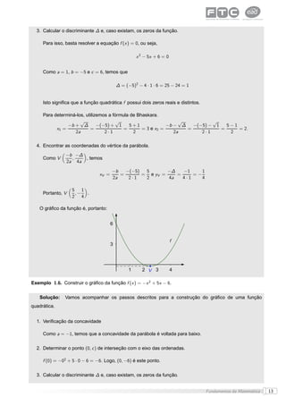 3. Calcular o discriminante ∆ e, caso existam, os zeros da função.

     Para isso, basta resolver a equação f (x ) = 0, ou seja,

                                                     x 2 − 5x + 6 = 0


     Como a = 1, b = −5 e c = 6, temos que

                                           ∆ = (−5)2 − 4 · 1 · 6 = 25 − 24 = 1


     Isto signiﬁca que a função quadrática f possui dois zeros reais e distintos.

     Para determiná-los, utilizemos a fórmula de Bhaskara.
                      √                 √                          √          √
                −b + ∆         −(−5) + 1     5+1              −b − ∆   −(−5) − 1   5−1
           x1 =            =               =       = 3 e x2 =        =           =     = 2.
                   2a             2·1          2                 2a       2·1       2

  4. Encontrar as coordenadas do vértice da parábola.
                −b −∆
     Como V       ,   , temos
                2a 4a

                                       −b   −(−5)  5       −∆   −1     1
                                xV =      =       = e yV =    =     =−
                                       2a    2·1   2       4a   4·1    4

                   5 1
     Portanto, V    ,− .
                   2 4

   O gráﬁco da função é, portanto:


                                       6


                                                                        f
                                       3




                                                 1     2 V 3            4

Exemplo 1.6. Construir o gráﬁco da função f (x ) = −x 2 + 5x − 6.


   Solução:    Vamos acompanhar os passos descritos para a construção do gráﬁco de uma função
quadrática.


  1. Veriﬁcação da concavidade

     Como a = −1, temos que a concavidade da parábola é voltada para baixo.

  2. Determinar o ponto (0, c ) de interseção com o eixo das ordenadas.

     f (0) = −02 + 5 · 0 − 6 = −6. Logo, (0, −6) é este ponto.

  3. Calcular o discriminante ∆ e, caso existam, os zeros da função.


                                                                                    Fundamentos da Matemática   13
 